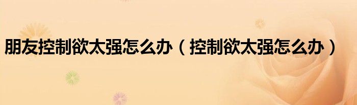 朋友控制欲太強怎么辦（控制欲太強怎么辦）