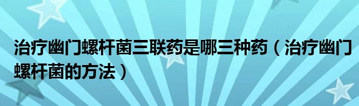 治療幽門螺桿菌三聯(lián)藥是哪三種藥（治療幽門螺桿菌的方法）