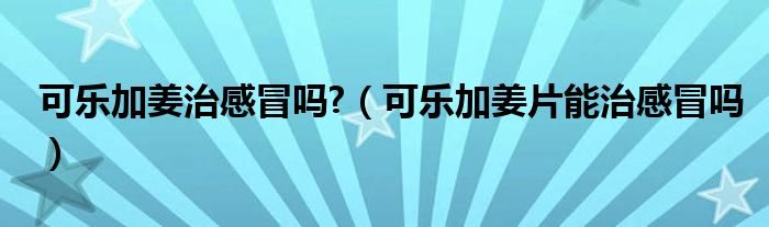 可樂加姜治感冒嗎?（可樂加姜片能治感冒嗎）