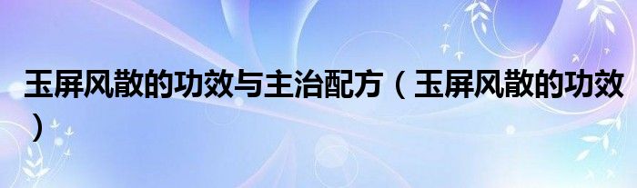 玉屏風散的功效與主治配方（玉屏風散的功效）