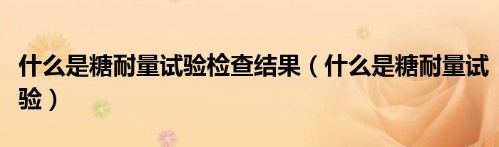 什么是糖耐量試驗檢查結果(什么是糖耐量試驗)