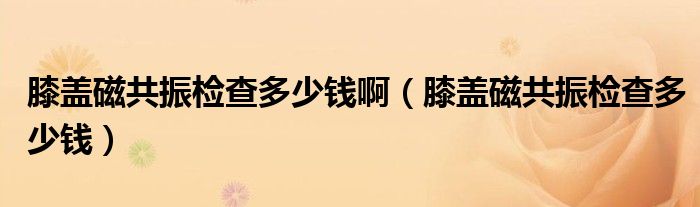 膝蓋磁共振檢查多少錢?。ㄏドw磁共振檢查多少錢）