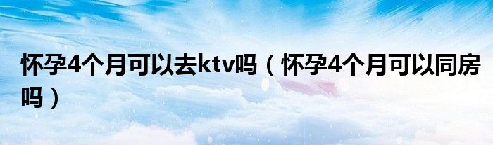 懷孕4個(gè)月可以去ktv嗎（懷孕4個(gè)月可以同房嗎）