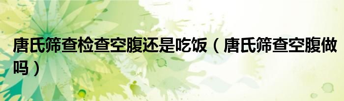 唐氏篩查檢查空腹還是吃飯（唐氏篩查空腹做嗎）