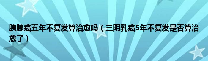 胰腺癌五年不復(fù)發(fā)算治愈嗎(三陰乳癌5年不復(fù)發(fā)是否算治愈了)