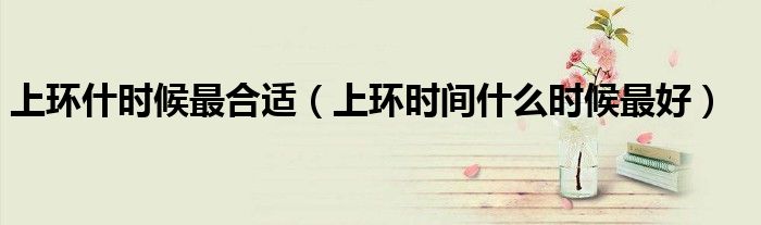 上環(huán)什時(shí)候最合適(上環(huán)時(shí)間什么時(shí)候最好)
