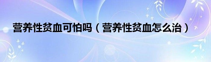 營(yíng)養(yǎng)性貧血可怕嗎(營(yíng)養(yǎng)性貧血怎么治)