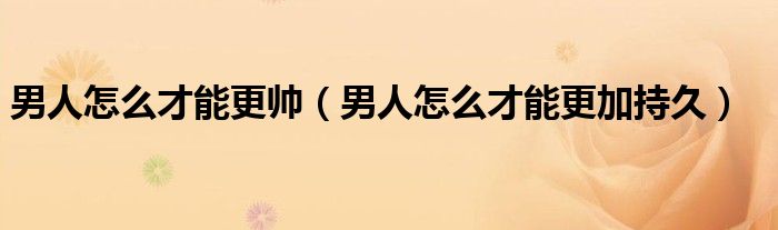 男人怎么才能更帥（男人怎么才能更加持久）
