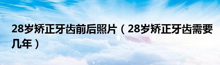 28歲矯正牙齒前后照片（28歲矯正牙齒需要幾年）