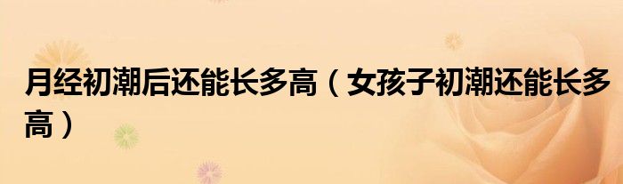 月經(jīng)初潮后還能長多高(女孩子初潮還能長多高)