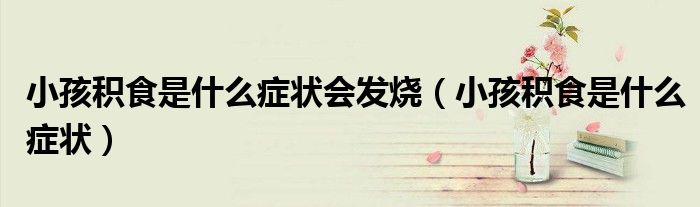 小孩積食是什么癥狀會發(fā)燒（小孩積食是什么癥狀）