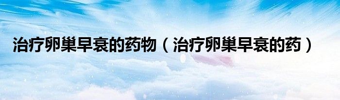 治療卵巢早衰的藥物（治療卵巢早衰的藥）