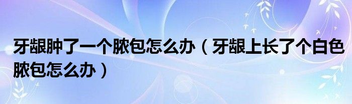 牙齦腫了一個膿包怎么辦（牙齦上長了個白色膿包怎么辦）