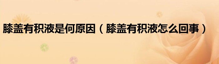 膝蓋有積液是何原因（膝蓋有積液怎么回事）