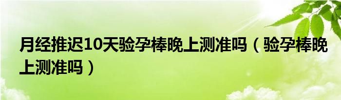月經(jīng)推遲10天驗孕棒晚上測準(zhǔn)嗎（驗孕棒晚上測準(zhǔn)嗎）