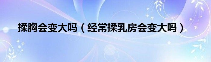 揉胸會變大嗎（經常揉乳房會變大嗎）