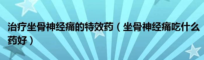 治療坐骨神經痛的特效藥（坐骨神經痛吃什么藥好）