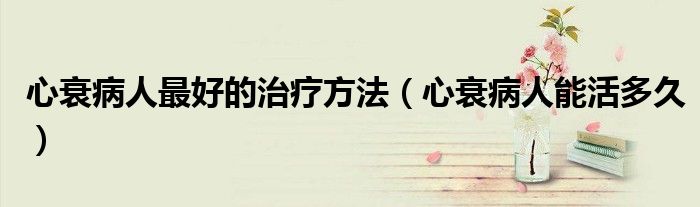 心衰病人最好的治療方法（心衰病人能活多久）