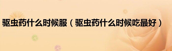 驅(qū)蟲藥什么時(shí)候服（驅(qū)蟲藥什么時(shí)候吃最好）