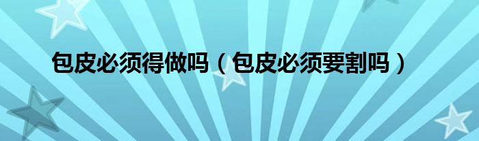 包皮必須得做嗎(包皮必須要割嗎)
