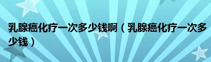 乳腺癌化療一次多少錢?。ㄈ橄侔┗熞淮味嗌馘X）