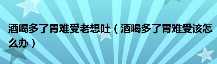 酒喝多了胃難受老想吐（酒喝多了胃難受該怎么辦）