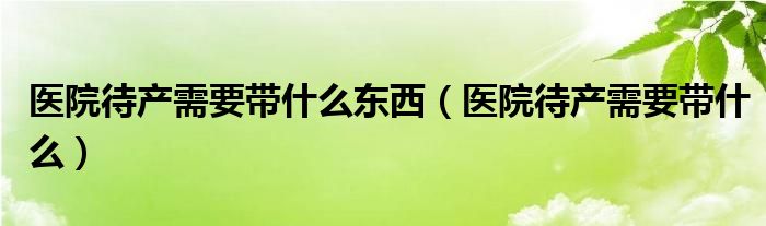 醫(yī)院待產(chǎn)需要帶什么東西(醫(yī)院待產(chǎn)需要帶什么)