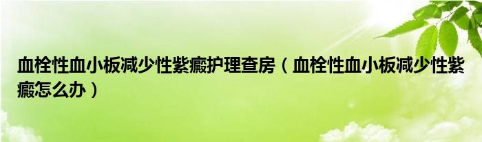 血栓性血小板減少性紫癜護(hù)理查房（血栓性血小板減少性紫癜怎么辦）