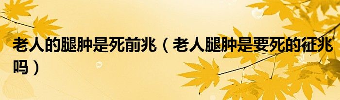 老人的腿腫是死前兆（老人腿腫是要死的征兆嗎）