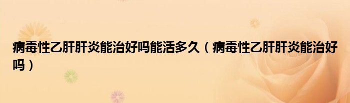 病毒性乙肝肝炎能治好嗎能活多久（病毒性乙肝肝炎能治好嗎）