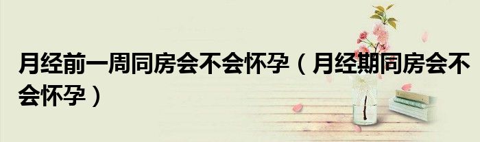 月經(jīng)前一周同房會不會懷孕（月經(jīng)期同房會不會懷孕）