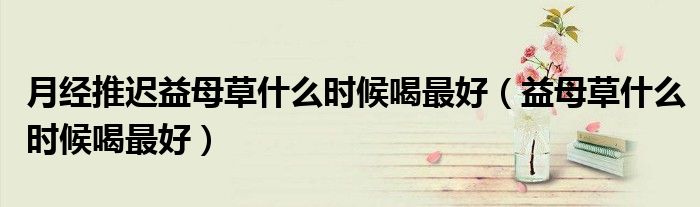 月經(jīng)推遲益母草什么時候喝最好（益母草什么時候喝最好）