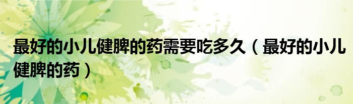 最好的小兒健脾的藥需要吃多久（最好的小兒健脾的藥）