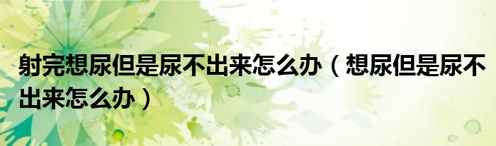 射完想尿但是尿不出來怎么辦（想尿但是尿不出來怎么辦）
