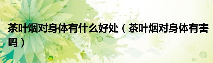 茶葉煙對身體有什么好處（茶葉煙對身體有害嗎）