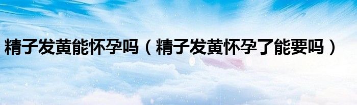 精子發(fā)黃能懷孕嗎(精子發(fā)黃懷孕了能要嗎)