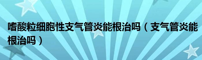 嗜酸粒細(xì)胞性支氣管炎能根治嗎(支氣管炎能根治嗎)