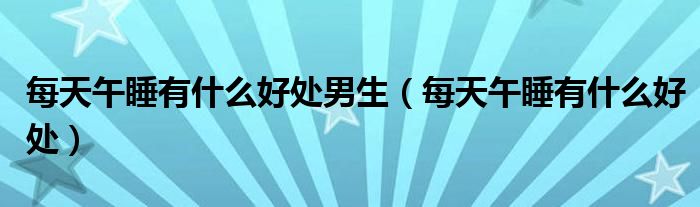 每天午睡有什么好處男生（每天午睡有什么好處）