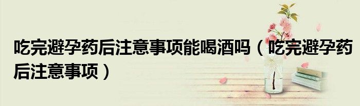 吃完避孕藥后注意事項(xiàng)能喝酒嗎(吃完避孕藥后注意事項(xiàng))