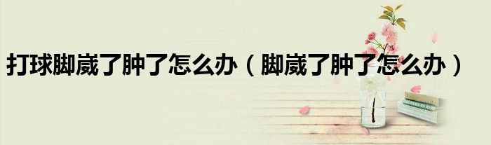 打球腳崴了腫了怎么辦（腳崴了腫了怎么辦）