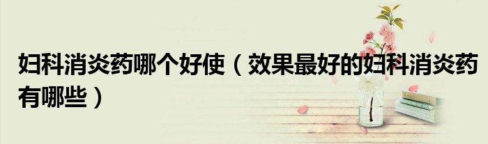 婦科消炎藥哪個好使（效果最好的婦科消炎藥有哪些）