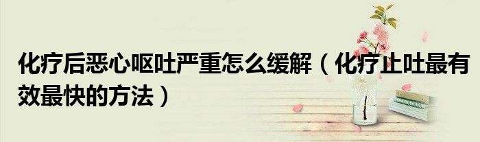 化療后惡心嘔吐嚴重怎么緩解(化療止吐最有效最快的方法)