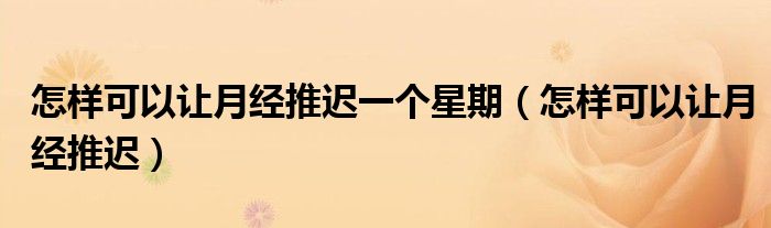 怎樣可以讓月經(jīng)推遲一個星期（怎樣可以讓月經(jīng)推遲）