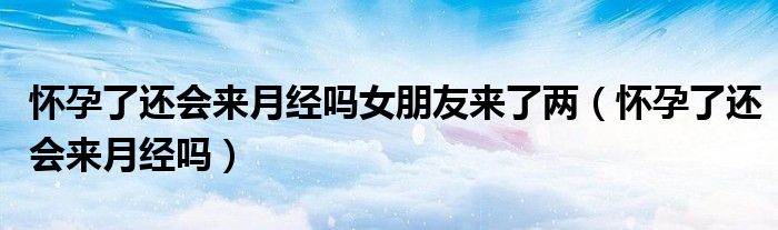 懷孕了還會來月經(jīng)嗎女朋友來了兩（懷孕了還會來月經(jīng)嗎）