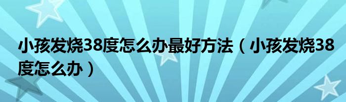 小孩發(fā)燒38度怎么辦最好方法(小孩發(fā)燒38度怎么辦)
