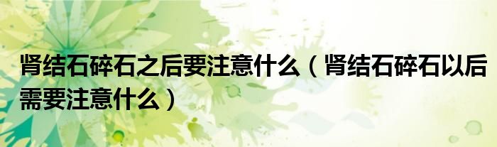 腎結(jié)石碎石之后要注意什么(腎結(jié)石碎石以后需要注意什么)