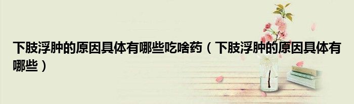 下肢浮腫的原因具體有哪些吃啥藥(下肢浮腫的原因具體有哪些)