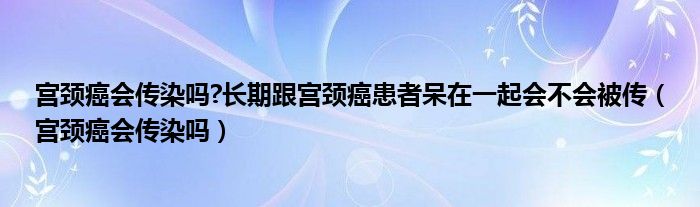 宮頸癌會(huì)傳染嗎?長(zhǎng)期跟宮頸癌患者呆在一起會(huì)不會(huì)被傳(宮頸癌會(huì)傳染嗎)