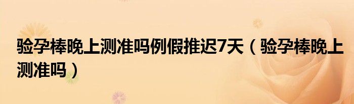 驗孕棒晚上測準(zhǔn)嗎例假推遲7天（驗孕棒晚上測準(zhǔn)嗎）