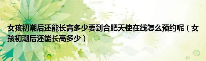 女孩初潮后還能長高多少要到合肥天使在線怎么預約呢（女孩初潮后還能長高多少）